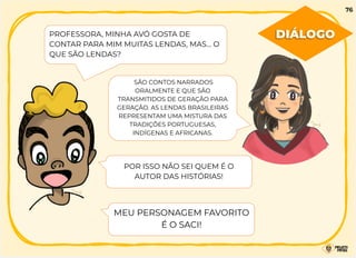 SÃO CONTOS NARRADOS
ORALMENTE E QUE SÃO
TRANSMITIDOS DE GERAÇÃO PARA
GERAÇÃO. AS LENDAS BRASILEIRAS
REPRESENTAM UMA MISTURA DAS
TRADIÇÕES PORTUGUESAS,
INDÍGENAS E AFRICANAS.
PROFESSORA, MINHA AVÓ GOSTA DE
CONTAR PARA MIM MUITAS LENDAS, MAS… O
QUE SÃO LENDAS?
POR ISSO NÃO SEI QUEM É O
AUTOR DAS HISTÓRIAS!
MEU PERSONAGEM FAVORITO
É O SACI!
DIÁLOGO
76
 