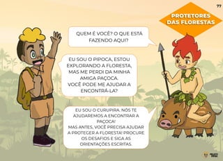 PROTETORES
DAS FLORESTAS
QUEM É VOCÊ? O QUE ESTÁ
FAZENDO AQUI?
EU SOU O PIPOCA, ESTOU
EXPLORANDO A FLORESTA,
MAS ME PERDI DA MINHA
AMIGA PAÇOCA.
VOCÊ PODE ME AJUDAR A
ENCONTRÁ-LA?
EU SOU O CURUPIRA. NÓS TE
AJUDAREMOS A ENCONTRAR A
PAÇOCA!
MAS ANTES, VOCÊ PRECISA AJUDAR
A PROTEGER A FLORESTA! PROCURE
OS DESAFIOS E SIGA AS
ORIENTAÇÕES ESCRITAS.
77
 