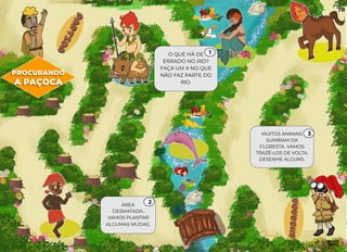 ÁREA
DESMATADA.
VAMOS PLANTAR
ALGUMAS MUDAS.
O QUE HÁ DE
ERRADO NO RIO?
FAÇA UM X NO QUE
NÃO FAZ PARTE DO
RIO.
MUITOS ANIMAIS
SUMIRAM DA
FLORESTA. VAMOS
TRAZÊ-LOS DE VOLTA.
DESENHE ALGUNS.
PROCURANDO
A PAÇOCA
1
2
3
78
 
