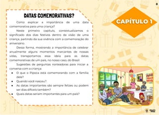 CAPÍTULO 1
Como explicar a importância de uma data
comemorativa para uma criança?
Neste primeiro capítulo, contextualizamos o
signiﬁcado dos dias festivos dentro da visão de uma
criança, partindo da sua vivência com a comemoração do
aniversário.
Dessa forma, mostrando a importância de celebrar
anualmente alguns momentos marcantes de nossas
vidas, transportamos essa ideia para as datas
comemorativas de um país, no nosso caso, do Brasil.
Sugestões de perguntas norteadoras para iniciar a
conversa com a criança:
● O que o Pipoca está comemorando com a família
dele?
● Quando você nasceu?
● As datas importantes são sempre felizes ou podem
ser dias difíceis também?
● Quais datas seriam importantes para um país?
DATAS COMEMORATIVAS?
8
 