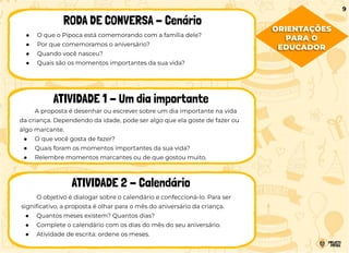 ● O que o Pipoca está comemorando com a família dele?
● Por que comemoramos o aniversário?
● Quando você nasceu?
● Quais são os momentos importantes da sua vida?
RODA DE CONVERSA - Cenário
ATIVIDADE 1 - Um dia importante
ATIVIDADE 2 - Calendário
A proposta é desenhar ou escrever sobre um dia importante na vida
da criança. Dependendo da idade, pode ser algo que ela goste de fazer ou
algo marcante.
● O que você gosta de fazer?
● Quais foram os momentos importantes da sua vida?
● Relembre momentos marcantes ou de que gostou muito.
O objetivo é dialogar sobre o calendário e confeccioná-lo. Para ser
signiﬁcativo, a proposta é olhar para o mês do aniversário da criança.
● Quantos meses existem? Quantos dias?
● Complete o calendário com os dias do mês do seu aniversário.
● Atividade de escrita: ordene os meses.
9
ORIENTAÇÕES
PARA O
EDUCADOR
 