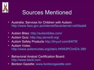 Sources Mentioned Australia: Services for Children with Autism:  http://www.facs.gov.au/internet/facsinternet.nsf/disabilities/services-help_child_autism.htm   Autism Bites:  http://autismbites.com/   Autism Quiz:  http://aq.server8.org/   Autism Safety Products  http://tinyurl.com/64l75f   Autism Votes:  http://www.autismvotes.org/site/c.frKNI3PCImE/b.3909861/k.B9DF/State_Initiatives.htm   Behavioral Analyst Certification Board:  http://www.bacb.com   Bonbon Gazette:  www.bonbongazette.com   