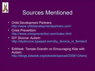 Sources Mentioned Child Development Partners:  http://www.childdevelopmentpartners.com/   Crisis Prevention:  http://www.crisisprevention.com/index.html   DIY Divorce: Autism:  http://diydivorce.typepad.com/diy_divorce_in_florida/2008/12/divorce-takes-on-a-different-perspective-when-dealing-with-a-special-needs-child-as-josh-greenfeld-----wrote-about-his-chidl.html   EdWeek: Temple Grandin on Encouraging Kids with Autism:  http://blogs.edweek.org/edweek/speced/2008/12/temple_grandin_on_encouraging_1.html   