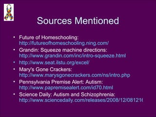 Sources Mentioned Future of Homeschooling:  http://futureofhomeschooling.ning.com/   Grandin: Squeeze machine directions:  http://www.grandin.com/inc/intro-squeeze.html   http://www.seat.ilstu.org/excel/   Mary's Gone Crackers:  http://www.marysgonecrackers.com/ns/intro.php   Pennsylvania Premise Alert: Autism:  http://www.papremisealert.com/id70.html   Science Daily: Autism and Schizophrenia:  http://www.sciencedaily.com/releases/2008/12/081216114746.htm   