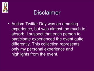 Disclaimer Autism Twitter Day was an amazing experience, but was almost too much to absorb. I suspect that each person to participate experienced the event quite differently. This collection represents only my personal experience and highlights from the event. 