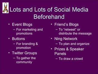 Lots and Lots of Social Media Beforehand Event Blogs  For marketing and promotions Buttons For branding & promotion Twitter Groups To gather the community Friend’s Blogs To “retweet” or distribute the message Ning Network To plan and organize Prizes & Speaker Panels To draw a crowd 