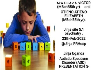 M W E B A Z A vICTOR
(MBchB5th yr) and
OTIENO ATIENO
ELIZABETH
(MBchB5th yr).
Jinja site 5.1
psychiatry .
23th-Feb-2022
@Jinja RRHosp
Jinja Uganda
Autistic Spectrum
Disorder (ASD)
PRESENTATION ®
 