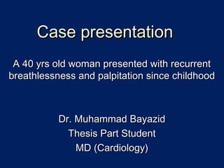 A 40 yrs old woman presented with recurrentA 40 yrs old woman presented with recurrent
breathlessness and palpitation since childhoodbreathlessness and palpitation since childhood
Dr. Muhammad BayazidDr. Muhammad Bayazid
Thesis Part StudentThesis Part Student
MD (Cardiology)MD (Cardiology)
Case presentationCase presentation
 