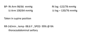 BP- Rt Arm 98/66 mmHg Rt leg -122/78 mmHg
Lt Arm 100/64 mmHg Lt leg – 120/76 mmHg
Taken in supine position
RR-14/min , temp -98.6 F , SPO2- 99% @ RA
thoracoabdominal axillary
 