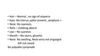 • Hair – Normal , no sign of alopecia
• Eyes- No Icterus, pallor present , proptosis +
• Nose- No cyanosis,
• Nails – clubbing absent
• Lips – No cyanosis
• Mouth – No ulcers, glossitis
• Neck- No swelling, Neck veins not engorged
JVP not raised
No palpable Lympnode
 