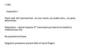 • CNS
Inspection –
Chest wall- B/L Symmetrical , no scar marks, no visible veins , no spine
deformities
Palpiataion – Apical impulse-5th intercostal just lateral to medial to
midclavicular line
No parasternal heave
Epigastric pulsations present (felt on tip of finger)
 