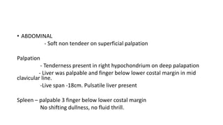 • ABDOMINAL
- Soft non tendeer on superficial palpation
Palpation
- Tenderness present in right hypochondrium on deep palapation
- Liver was palpable and finger below lower costal margin in mid
clavicular line.
-Live span -18cm. Pulsatile liver present
Spleen – palpable 3 finger below lower costal margin
No shifting dullness, no fluid thrill.
 