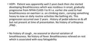 • HOPI- Patient was apparently well 2 years back then she started
developing Breathlessness which was insidious in onset, gradually
progressive from NYHA CLASS I to III i.e. earlier she used to had
breathlessness on exertion i.e. on climbing stairs , carrying something
heavy to now on daily routine activities like bathing etc. This
progression occurred over 2 years . History of pedal edema on & off
but not present at time of presentation. No history of orthopnea
/PND .
• No history of cough , no seasonal or diurnal variation of
breathlessness. No history of fever. Breathlessness relieved on rest
which is associated with easy fatiagability
 