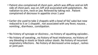 • Patient also complained of chest pain ,which was diffuse and on left
side of chest pain, was on /off and associated with palpitations . No
radiation to arm, neck or jaw. Relieved by taking rest . Patient
complained of decrease in appetite since 1 year
• Earlier she used to take 2 chapatis with a bowl of fal/ sabzi but now
reduced to ½ or 1 chapatti , not associated with any fever, nausea ,
vomiting , diarrhoea , constipation.
• No history of syncope or dizziness , no history of squatting episodes .
• No history of sweating , no history of heat intolerance, no history of
any bleeding in stools or black colour stools .No history of recurrent
respiratory Infections . No history of decreased urine output , rashes
or joint pain
 