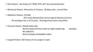 • Past History – No History of T2DM, HTN ,ATT, Any thyroid disorder
• Menstrual History- Menarche at 14 years , 28 days cycle , normal flow
• Obstetrics History- P3L3A8
All 3 male delivered by normal vaginal delivery at home,
the youngest son is of 22 years . All pregnancies were uneventful.
• Personal History- Mixed Indian diet
Normal sleep 6-8 hours with no night awakening episodes.
No addiction
Normal bowel and bladder habits
• Surgical History- No history of any surgery in past.
 