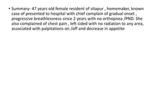 • Summary- 47 years old female resident of sitapur , homemaker, known
case of presented to hospital with chief complain of gradual onset ,
progressive breathlessness since 2 years with no orthopnea /PND. She
also complained of chest pain , left sided with no radiation to any area,
associated with palpitations on /off and decrease in appetite
 