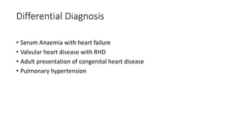 Differential Diagnosis
• Serum Anaemia with heart failure
• Valvular heart disease with RHD
• Adult presentation of congenital heart disease
• Pulmonary hypertension
 