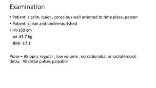 Examination
• Patient is calm, quiet , conscious well oriented to time place, person
• Patient is lean and undernourished
• Ht-160 cm
wt-43.7 kg
BMI -17.1
Pulse – 95 bpm, regular , low volume , no radioradial or radiofemoral
delay . All distal pulses palpable
 