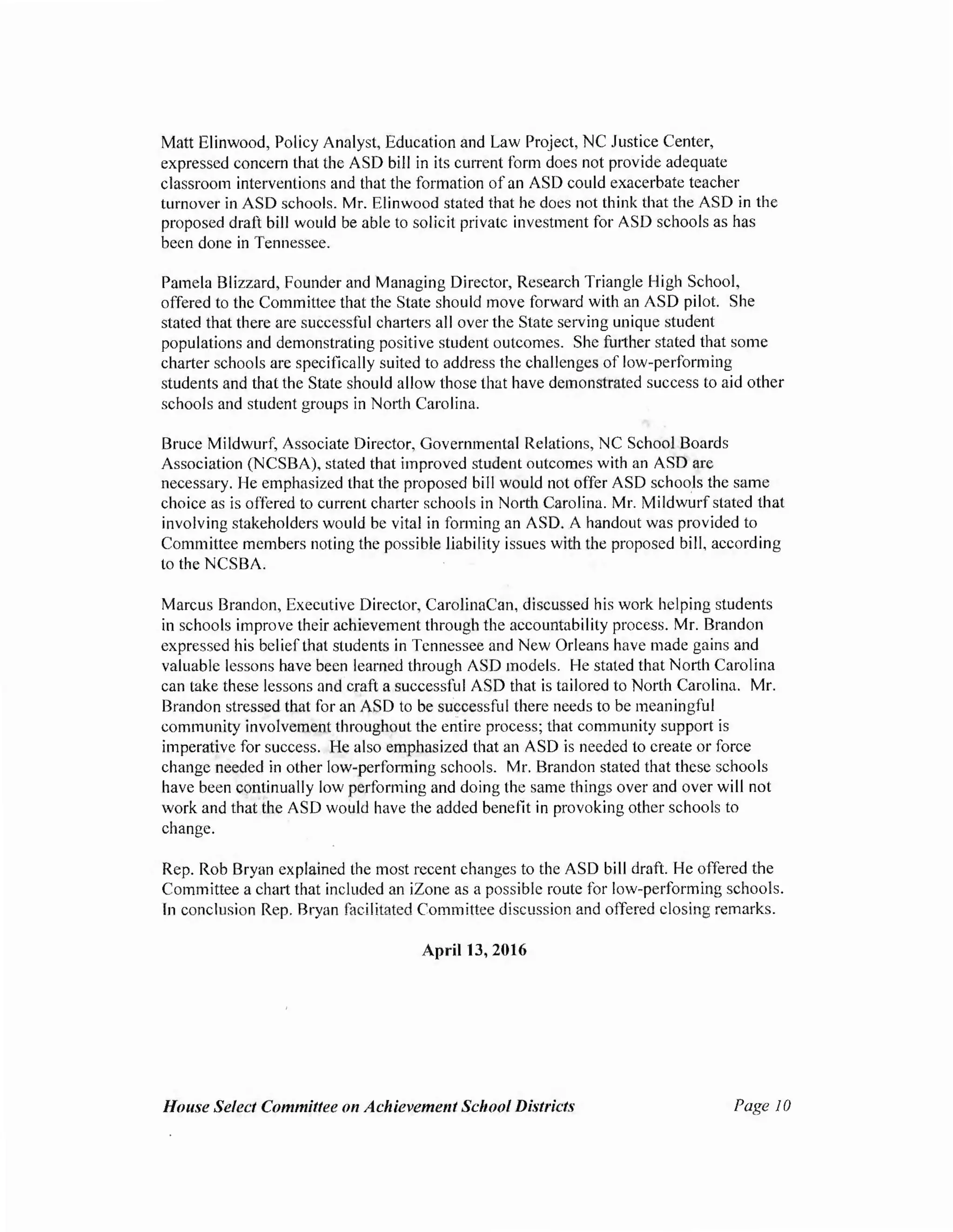 Matt Elinwood, Policy Analyst, Education and Law Project, NC Justice Center,
expressed concern that the ASD bill in its current form does not provide adequate
classroom interventions and that the formation ofan ASD could exacerbate teacher
turnover in ASD schools. Mr. Elinwood stated that he does not think that the ASD in the
proposed draft bill would be able to solicit private investment for ASD schools as has
been done in Tennessee.
Pamela Blizzard, Founder and Managing Director, Research Triangle High School,
offered to the Committee that the State should move forward with an ASD pilot. She
stated that there are successful charters all over the State serving unique student
populations and demonstrating positive student outcomes. She fmther stated that some
charter schools are specifically suited to address the challenges of low-performing
students and that the State should allow those that have demonstrated success to aid other
schools and student groups in North Carolina.
Bruce Mildwurf, Associate Director, Governmental Relations, NC School Boards
Association (NCSBA), stated that improved student outcomes with an ASD are
necessary. He emphasized that the proposed bill would not offer ASD schools the same
choice as is offered to current charter schools in North Carolina. Mr. Mildwurf stated that
involving stakeholders would be vital in forming an ASD. A handout was provided to
Committee members noting the possible liability issues with the proposed bill, according
to the NCSBA.
Marcus Brandon, Executive Director, CarolinaCan, discussed his work helping students
in schools improve their achievement through the accountability process. Mr. Brandon
expressed his beliefthat students in Tennessee and New Orleans have made gains and
valuable lessons have been learned through ASD models. He stated that North Carolina
can take these lessons and craft a successful ASD that is tailored to North Carolina. Mr.
Brandon stressed that for an ASD to be successful there needs to be meaningful
community involvement throughout the entire process; that community support is
imperative for success. He also emphasized that an ASD is needed to create or force
change needed in other low-performing schools. Mr. Brandon stated that these schools
have been continually low performing and doing the same things over and over will not
work and that the ASD would have the added benefit in provoking other schools to
change.
Rep. Rob Bryan explained the most recent changes to the ASD bill draft. He offered the
Committee a chart that included an iZone as a possible route for low-performing schools.
In conclusion Rep. Bryan facilitated Committee discussion and offered closing remarks.
April 13, 2016
House Select Committee on Achievement School Districts Page JO
 