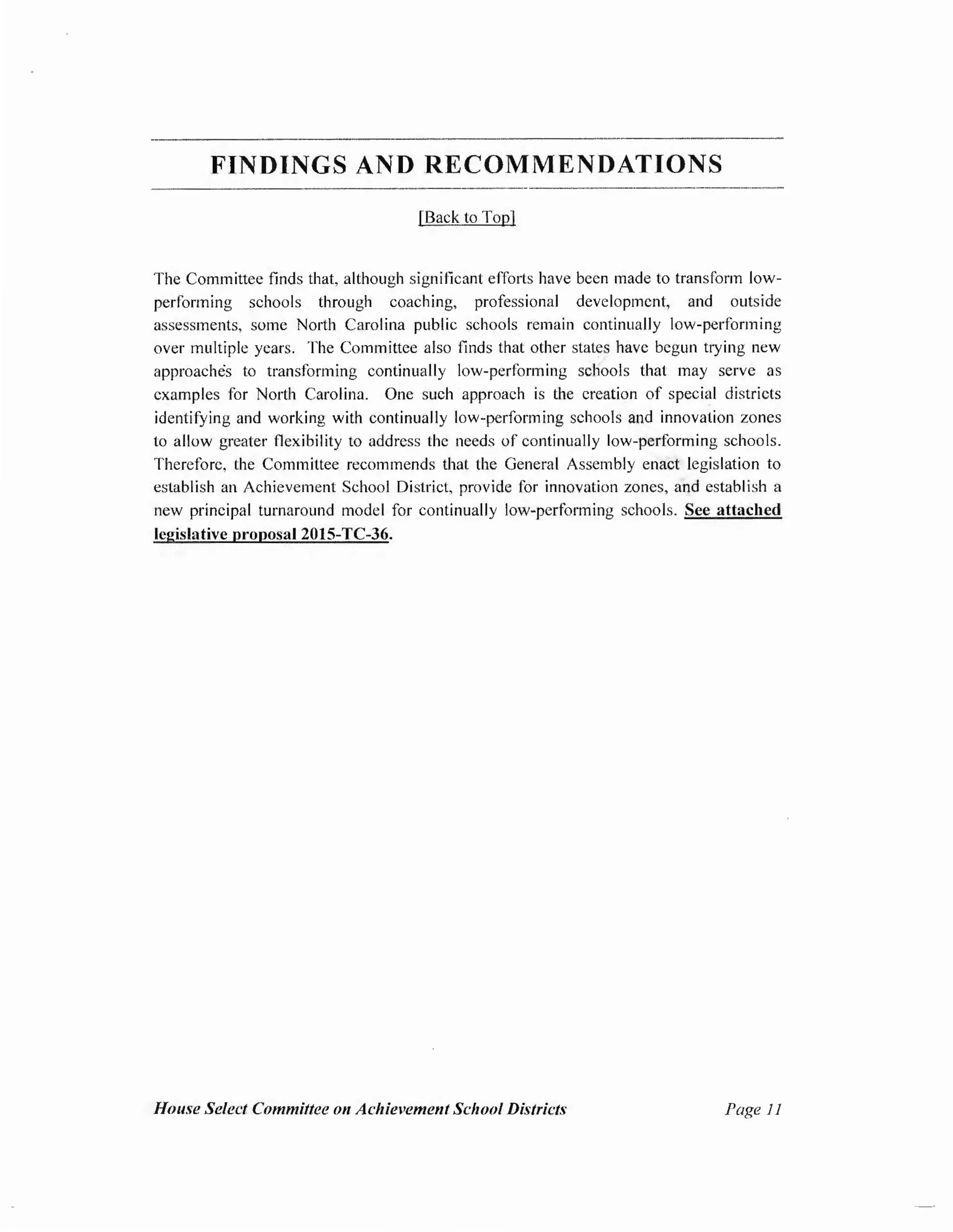 FINDINGS AND RECOMMENDATIONS
[Back to Top]
The Committee finds that, although significant efforts have been made to transform low-
performing schools through coaching, professional development, and outside
assessments, some North Carolina public schools remain continually low-performing
over multiple years. The Committee also finds that other states have begun trying new
approaches to transforming continually low-performing schools that may serve as
examples for North Carolina. One such approach is the creation of speci~I districts
identifying and working with continually low-performing schools and innovation zones
to allow greater flexibility to address the needs of continually low-performing schools.
Therefore, the Committee recommends that the General Assembly enact legislation to
establish an Achievement School District, provide for innovation zones, and establish a
new principal turnaround model for continually low-performing schools. See attached
legislative proposal 2015-TC-36.
House Select Committee on Achievement School Districts Page 11
 
