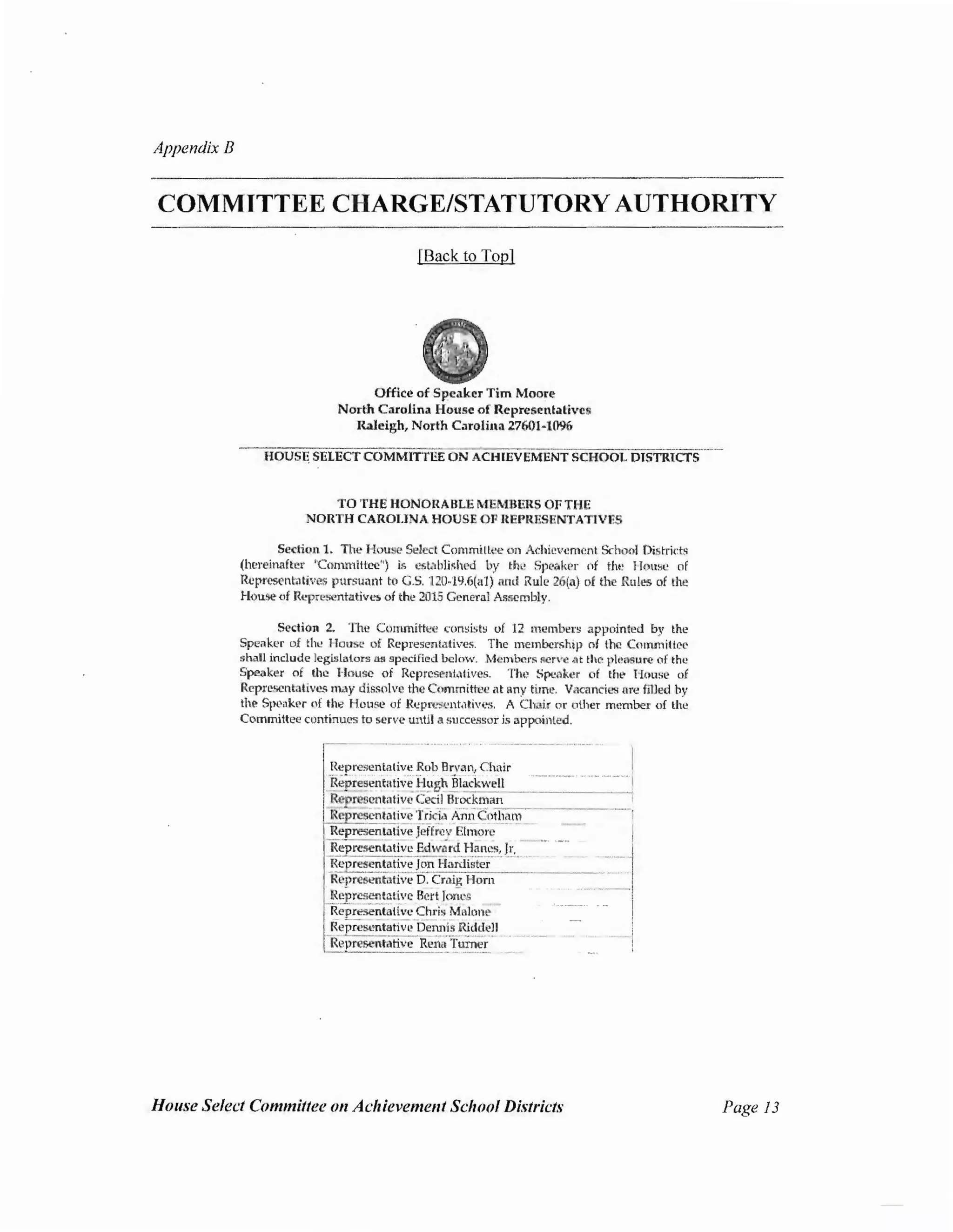 Appendix B
COMMITTEE CHARGE/STATUTORYAUTHORITY
[Back to Top]
Office of SP.cakcr Tim Moore
North Carolina House of Representatives
Raleigh, North C.uolina 27601-1096
HOUS~ SELECT COMMITTEE ON ACHIEVEMENT SCHOOL DISTRlCTS
TO THE HONO RA ULE MEMUliRS OF THE
NORTH CAROLINA HOUSE OF REPRESENTATIVES
Section 1. The House Select Committee on Achievement School Di6tricts
(hereinafter ''Commillcc") t<; cst.1blished by the Speaker of the IIou~e of
Representatives pursuant to G.5. 120-19.6(a1) and Rule 26(a) of the Rules of the
House of Representatives of the 2015 Gt'Jleral Assembly.
Section 2. The Committee consists of 12 membel's appointed by the
Speaker of the House of Representatives. The membership of the CommiHcc
shall include legislators on llpecified below. Members Rcrvc lit the pleasure of the
Speaker of the House of Representatives. The Spe.ikcr of thl' Mouse of
Rcprcscntalivcs may dissolve the Committee at any time. Vacancies nre filled by
the Spcak~r (If the House of Rcpn>scnt,1tivl>s. A Chair or other mt.•rnber of lhe
Committee continues to serve until a successor is appointed.
---· -----
Represcnlltlivc Rob Bn•an, Chair ~Representative-Hugh Black.well
Representative Ceci_lBrockman - ----·
Representative Trida Ann Cotham
Represen tative Jeffrey Elmore
R eprcsenlativ; Edw.lrd Hancs.1!::_ ___
Representative Jon Hardister
Representative D, Craig Horn
Representative Bert Jones
Representaliv;;-Chris Malone
Representative-Dennis Riddell
f~epresentative Rena Turner
House Select Committee on Achievement School Districts Page 13
 