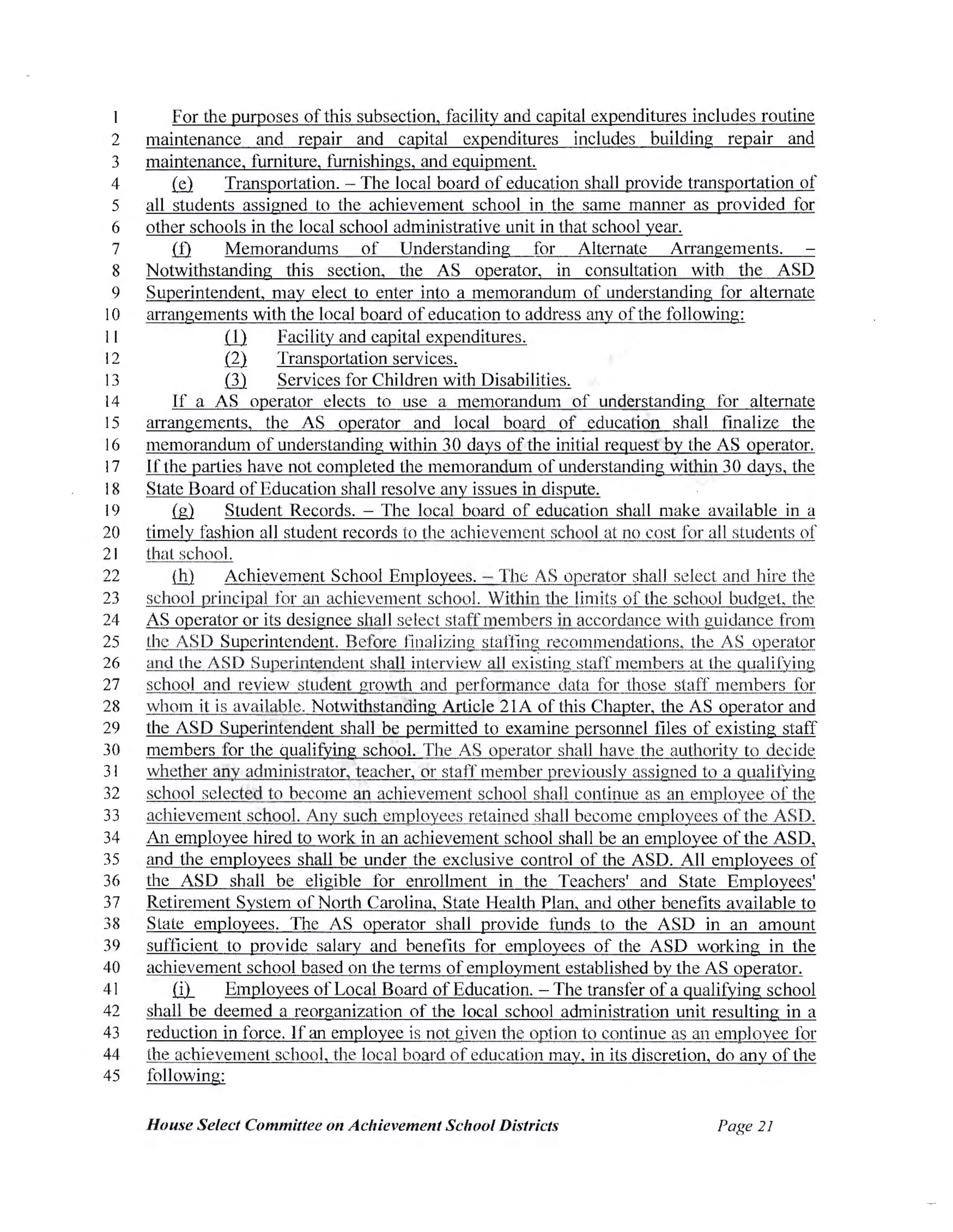 For the purposes of this subsection, facility and capital expenditures includes routine
2 maintenance and repair and capital expenditures includes building repair and
3 maintenance, furniture, furnishings, and equipment.
4 (sD. Transportation. - The local board of education shall provide transportation of
5 all students assigned to the achievement school in the same manner as provided for
6 other schools in the local school administrative unit in that school year.
7 ill Memorandums of Understanding for Alternate Arrangements.
8 Notwithstanding this section, the AS operator, in consultation with the ASD
9 Superintendent, may elect to enter into a memorandum of understanding for alternate
I0 arrangements with the local board ofeducation to address any ofthe following:
11 ill Facility and capital expenditures.
12 ill Transportation services.
13 ill Services for Children with Disabilities.
14 If a AS operator elects to use a memorandum of understanding for alternate
15 arrangements, the AS operator and local board of education shall finalize the
16 memorandum of understanding within 30 days ofthe initial request by the AS operator.
17 Ifthe patties have not completed the memorandum of understanding within 30 days, the
18 State Board ofEducation shall resolve any issues in dispute.
19 {g} Student Records. - The local board of education shall make available in a
20 timely fashion all student records to the achievement school at no cost for all students of
21 that school.
22 (hl Achievement School Employees. - Tht AS operator shall select and hire the
23 school principal for an achievement school. Within the limits of the school budget the
24 AS operator or its designee shall select staffmembers in accordance with guidance from
25 the ASD Superintendent. Before finalizing staffing recommendations, the AS operator
26 and the ASD Superintendent shall interview all existing staff members at the qualifying
27 school and review student growth and performance data for those staff members for
28 whom it is available. Notwithstanding Article 21A of this Chapter, the AS operator and
29 the ASD Superintendent shall be permitted to examine personnel files of existing staff
30 members for the qualifying school. The AS operator shall have the authority to decide
31 whether any administrator, teacher, or staff member previously assigned to a qualifying
32 school selected to become an achievement school shall continue as an employee of the
33 achievement school. Any such employees retained shall become employees of the ASD.
34 An employee hired to work in an achievement school shall be an employee ofthe ASD,
35 and the employees shall be under the exclusive control of the ASD. All employees of
36 the ASD shall be eligible for enrollment in the Teachers' and State Employees'
37 Retirement System ofNorth Carolina, State Health Plan, and other benefits available to
38 State employees. The AS operator shall provide funds to the ASD in an amount
39 sufficient to provide salary and benefits for employees of the ASD working in the
40 achievement school based on the terms ofemployment established by the AS operator.
41 .ill_ Employees ofLocal Board ofEducation. - The transfer of a qualifying school
42 shall be deemed a reorganization of the local school administration unit resulting in a
43 reduction in force. Ifan employee is not given the option to continue as an employee for
44 the achievement school, the local board of education may, in its discretion, do any ofthe
45 following:
House Select Committee on Achievement School Districts Page 21
 