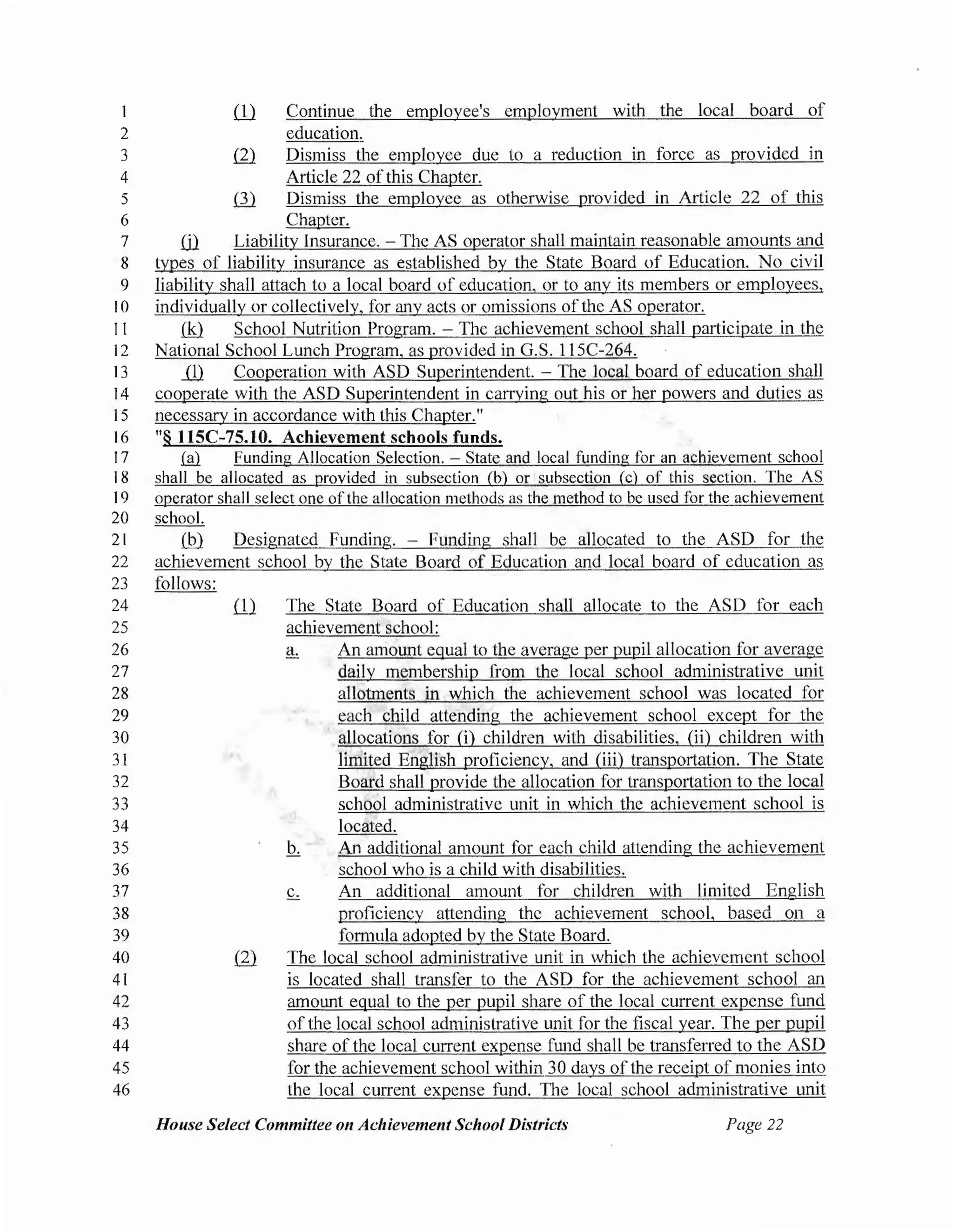 2
3
4
5
6
ill Continue the employee's employment with the local board of
education.
ill Dismiss the employee due to a reduction in force as provided in
Article 22 ofthis Chapter.
ill Dismiss the employee as otherwise provided in Article 22 of this
Chapter.
7 ill Liability Insurance. -The AS operator shall maintain reasonable amounts and
8 types of liability insurance as established by the State Board of Education. No civil
9 liability shall attach to a local board of education, or to any its members or employees,
I0 individually or collectively, for any acts or omissions ofthe AS operator.
11 .(kl School Nutrition Program. - The achievement school shall participate in the
12 National School Lunch Program, as provided in G.S. 11SC-264.
13 ...Q) Cooperation with ASD Superintendent. - The local board of education shall
14 cooperate with the ASD Superintendent in carrying out his or her powers and duties as
15 necessary in accordance with this Chapter."
16 "§ llSC-75.10. Achievement schools funds.
17 .(fil Funding Allocation Selection. - State and local funding for an achievement school
18 shall be allocated as provided in subsection (b) or subsection (c) of this section. The AS
19 operator shall select one ofthe allocation methods as the method to be used for the achievement
20 school.
21 (hl Designated Funding. - Funding shall be allocated to the ASD for the
22 achievement school by the State Board of Education and local board of education as
23 follows:
24
25
26
27
28
29
30
31
32
33
34
35
36
37
38
39
40
41
42
43
44
45
46
ill The State Board of Education shall allocate to the ASD for each
achievement school:
An amount equal to the average per pupil allocation for average
daily membership from the local school administrative unit
allotments in which the achievement school was located for
each child attending the achievement school except for the
allocations for (i) children with disabilities, (ii) children with
limited English proficiency, and (iii) transportation. The State
Board shall provide the allocation for transportation to the local
school administrative unit in which the achievement school is
located.
b. An additional amount for each child attending the achievement
school who is a child with disabilities.
c. An additional amount for children with limited English
proficiency attending the achievement school, based on a
formula adopted by the State Board.
The local school administrative unit in which the achievement school
is located shall transfer to the ASD for the achievement school an
amount equal to the per pupil share of the local current expense fund
ofthe local school administrative unit for the fiscal year. The per pupil
share of the local current expense fund shall be transferred to the ASD
for the achievement school within 30 days ofthe receipt of monies into
the local current expense fund. The local school administrative unit
House Select Committee 011 Achieveme11t School Districts Page 22
 