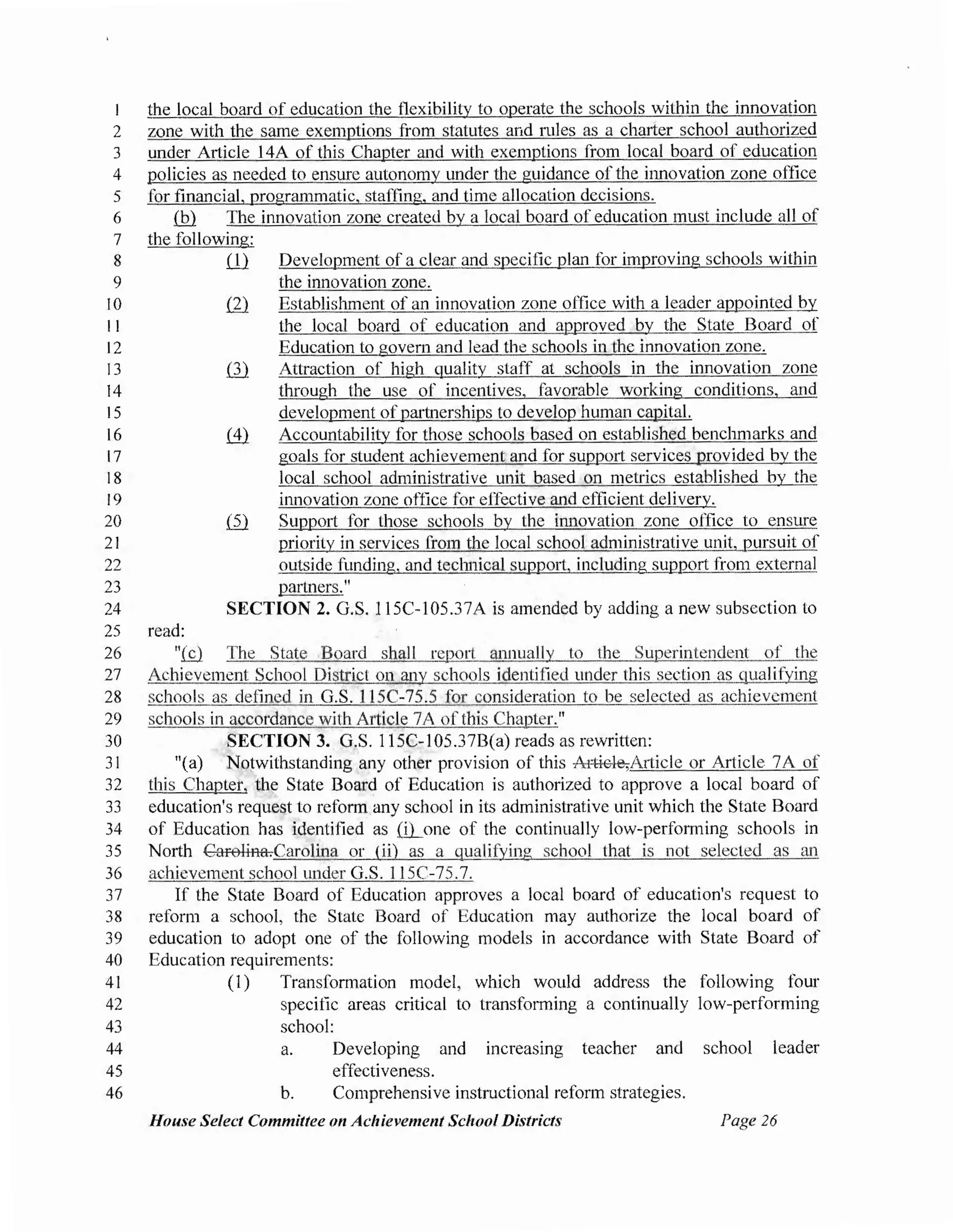 I the local board of education the flexibility to operate the schools within the innovation
2 zone with the same exemptions from statutes arid rules as a charier school authorized
3 under Article 14A of this Chapter and with exemptions from local board of education
4 policies as needed to ensure autonomy under the guidance of the innovation zone office
5 for financial, programmatic, staffing, and time allocation decisions.
6 {hl The innovation zone created by a local board of education must include all of
7 the following:
8 ill Development of a clear and specific plan for improving schools within
9 the innovation zone.
I0 ill Establishment of an innovation zone office with a leader appointed by
11 the local board of education and approved by the State Board of
12 Education to govern and lead the schools in the innovation zone.
13 ill Attraction of high quality staff at schools in the innovation zone
14 through the use of incentives, favorable working conditions, and
15 development ofpartnerships to develop human capital.
16 .(1} Accountability for those schools based on established benchmarks and
17 goals for student achievement and for support services provided by the
18 local school administrative unit based on metrics established by the
19 innovation zone office for effective and efficient delivery.
20 ill Support for those schools by the innovation zone office to ensure
21 priority in services from the local school administrative unit, pursuit of
22 outside funding, and technical support, including support from external
23 pa11ners."
24 SECTION 2. G.S. 115C-105.37A is amended by adding a new subsection to
25 read:
26 "(£}. The State Board shall repot1 annually to the Superintendent of the
27 Achievement School District on any schools identified under this section as qualifying
28 schools as defined in G.S. 115C-75.5 for consideration to be selected as achievement
29 schools in accordance with Article 7A of this Chapter."
30 SECTION 3. G.S. l 15C-105.37B(a) reads as rewritten:
31 "(a) Notwithstanding any other provision of this Article,Article or Article 7A of
32 this Chapter, the State Board of Education is authorized to approve a local board of
33 education's request to reform any school in its administrative unit which the State Board
34 of Education has identified as ffi_one of the continually low-performing schools in
35 North Carolina.Carolina or (ii) as a qualifying school that is not selected as an
36 achievement school under G.S. l 15C-75.7.
37 If the State Board of Education approves a local board of education's request to
38 reform a school, the State Board of Education may authorize the local board of
39 education to adopt one of the following models in accordance with State Board of
40 Education requirements:
41 (1) Transformation model, which would address the following four
42 specific areas critical to transforming a continually low-performing
43 school:
44
45
46
a.
b.
Developing and increasing teacher and school leader
effectiveness.
Comprehensive instructional reform strategies.
House Select Committee on Achievement School Districts Page 26
 