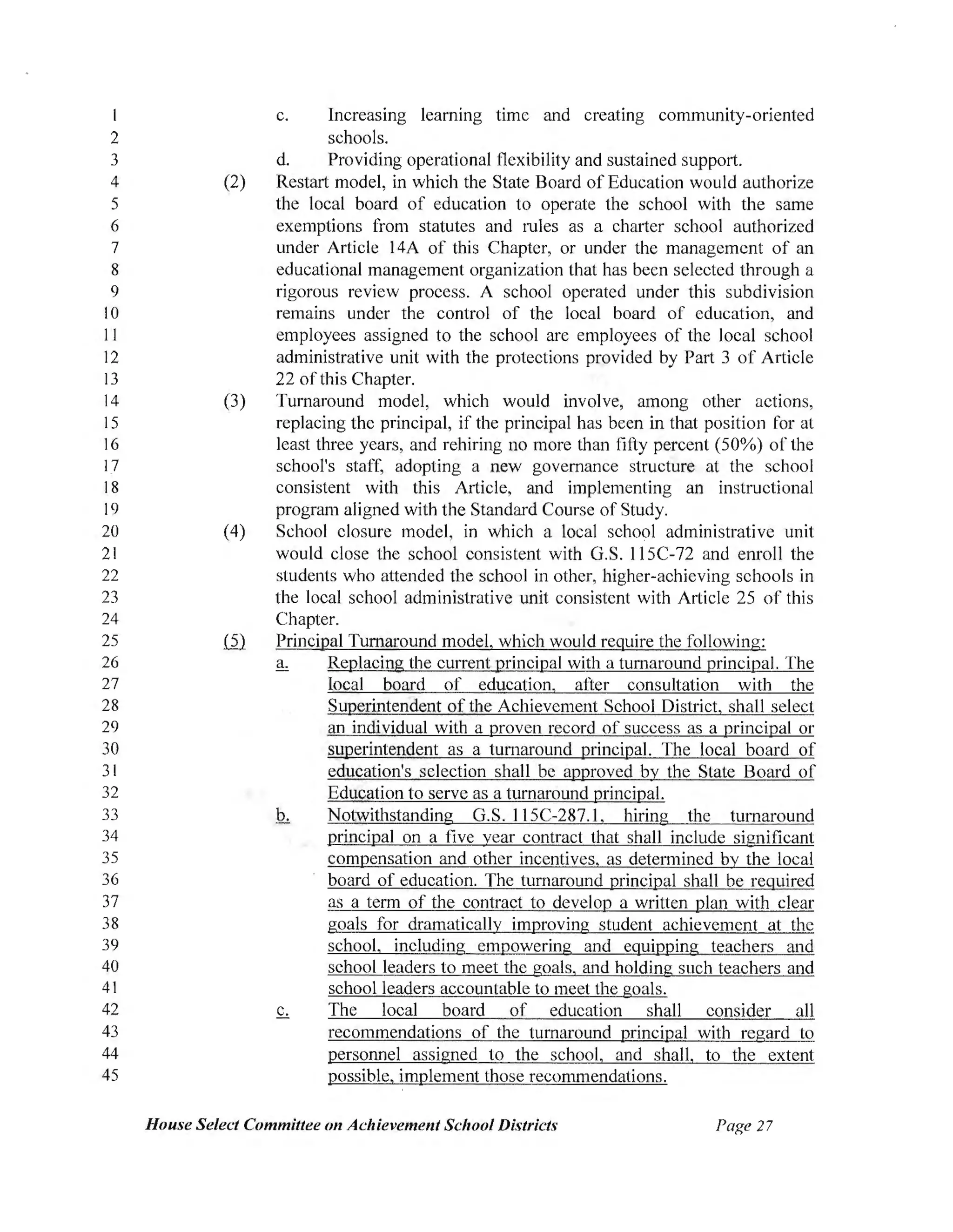 2
3
4
5
6
7
8
9
IO
11
12
13
14
15
16
17
18
19
20
21
22
23
24
25
26
27
28
29
30
31
32
33
34
35
36
37
38
39
40
41
42
43
44
45
c. Increasing learning time and creating community-oriented
schools.
d. Providing operational flexibility and sustained support.
(2) Restart model, in which the State Board of Education would authorize
the local board of education to operate the school with the same
exemptions from statutes and mies as a charter school authorized
under Article 14A of this Chapter, or under the management of an
educational management organization that has been selected through a
rigorous review process. A school operated under this subdivision
remains under the control of the local board of education, and
employees assigned to the school are employees of the local school
administrative unit with the protections provided by Part 3 of Article
22 ofthis Chapter.
(3) Turnaround model, which would involve, among other actions,
replacing the principal, if the principal has been in that position for at
least three years, and rehiring no more than fifty percent (50%) of the
school's staff, adopting a new governance structure at the school
consistent with this A1ticle, and implementing an instructional
program aligned with the Standard Course of Study.
(4) School closure model, in which a local school administrative unit
would close the school consistent with G.S. l l 5C-72 and enroll the
students who attended the school in other, higher-achieving schools in
the local school administrative unit consistent with Article 25 of this
Chapter.
ill Principal Turnaround model, which would require the following:
a. Replacing the current principal with a turnaround principal. The
local board of education, after consultation with the
Superintendent of the Achievement School District, shall select
an individual with a proven record of success as a principal or
superintendent as a turnaround principal. The local board of
education's selection shall be approved by the State Board of
Education to serve as a turnaround principal.
Notwithstanding G.S.115C-287.l, hiring the turnaround
principal on a five year contract that shall include significant
compensation and other incentives, as determined by the local
board of education. The turnaround principal shall be required
as a term of the contract to develop a written plan with clear
goals for dramatically improving student achievement at the
school, including empowering and equipping teachers and
school leaders to meet the goals,' and holding such teachers and
school leaders accountable to meet the goals.
The local board of education shall consider all
recommendations of the turnaround principal with regard to
personnel assigned to the school, and shall, to the extent
possible, implement those recommendations.
House Select Committee on Achievement School Districts Page 27
 