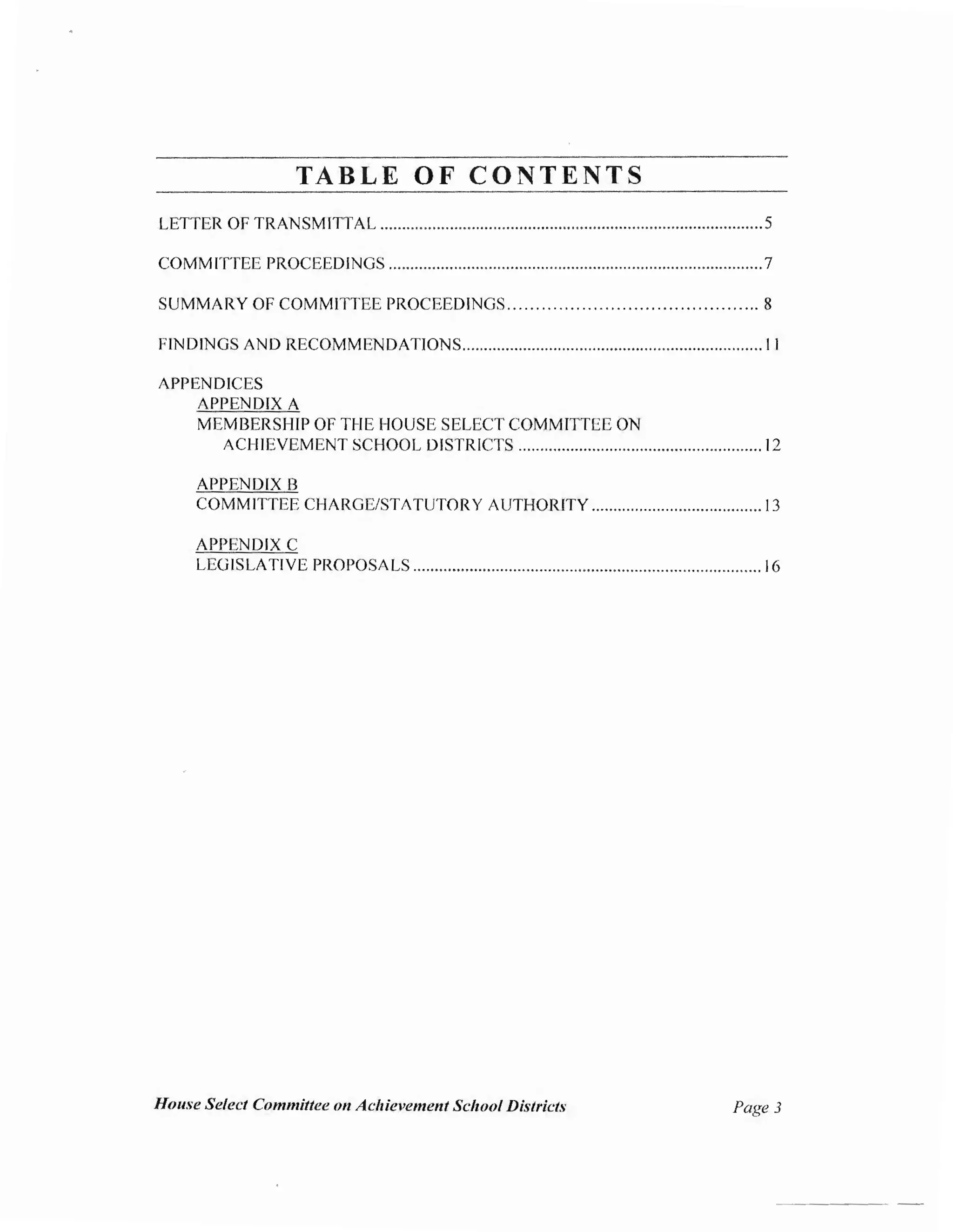 TABLE O F CONTENTS
LETTER OF TRANSMITTAL ........................................................................................5
COMMITTEE PROCEEDINGS ......................................................................................7
SUMMARY OF COMMITTEE PROCEEDINGS............................................ 8
FfNDINGS AND RECOMMENDATIONS..................................................................... 11
APPENDICES
APPENDIX A
MEMBERSHIP OF THE HOUSE SELECT COMMITTEE ON
ACHIEVEMENT SCHOOL DISTRICTS ........................................................ 12
APPENDIX B
COMMITTEE CHARGE/STATUTORY AUTHORITY ....................................... 13
APPENDIX C
LEGISLATIVE PROPOSALS ................................................................................ 16
House Select Committee on Achievement School Districts Page 3
 