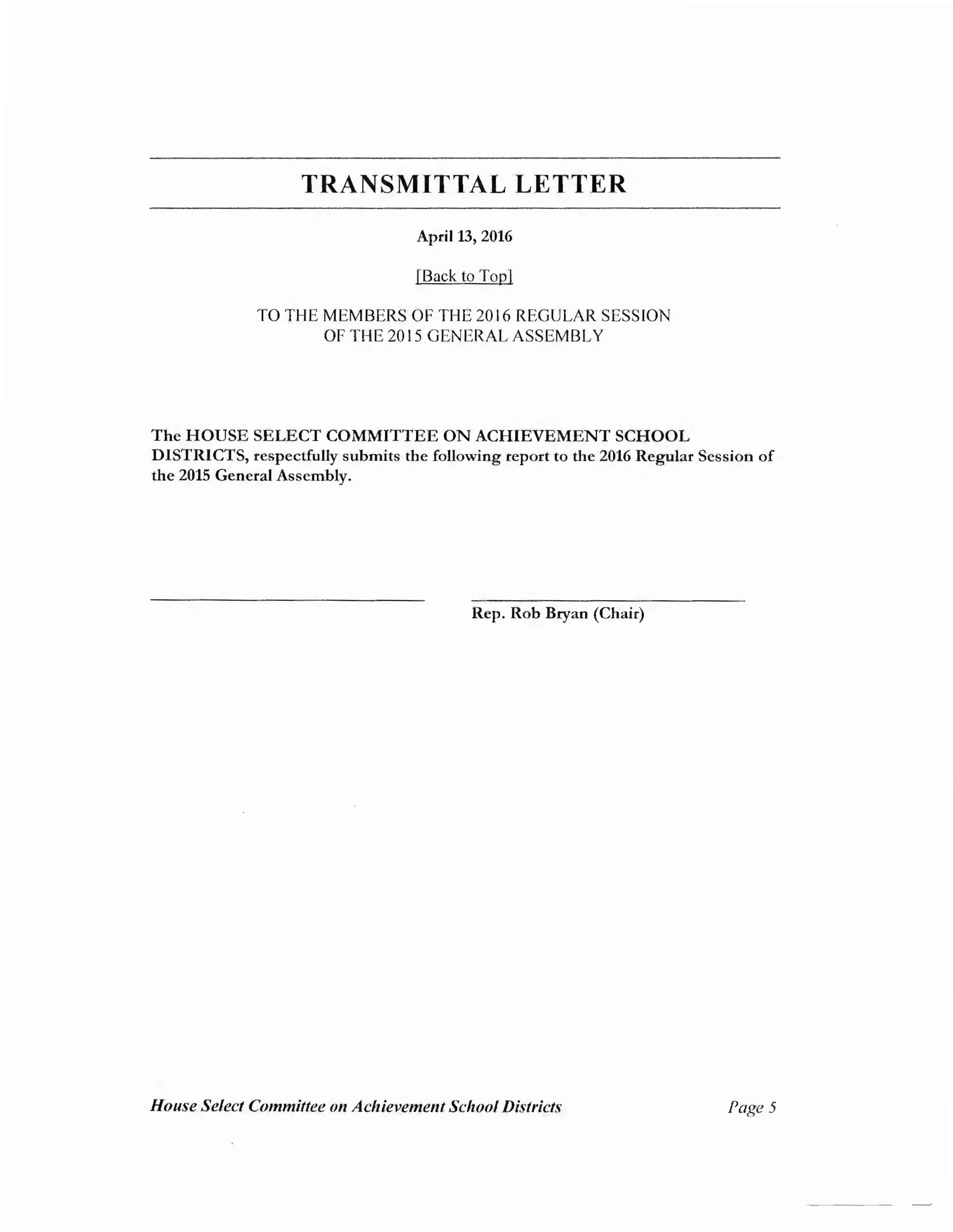 TRANSMITTAL LETTER
April 13, 2016
[Back to Top]
TO THE MEMBERS OF THE 2016 REGULAR SESSION
OF THE 2015 GENERAL ASSEMBLY
The HOUSE SELECT COMMITTEE ON ACHIEVEMENT SCHOOL
DISTRICTS, respectfully submits the following report to the 2016 Regular Session of
the 2015 General Assembly.
Rep. Rob Bryan (Chair)
House Select Committee 011 Achievement School Districts Page5
 