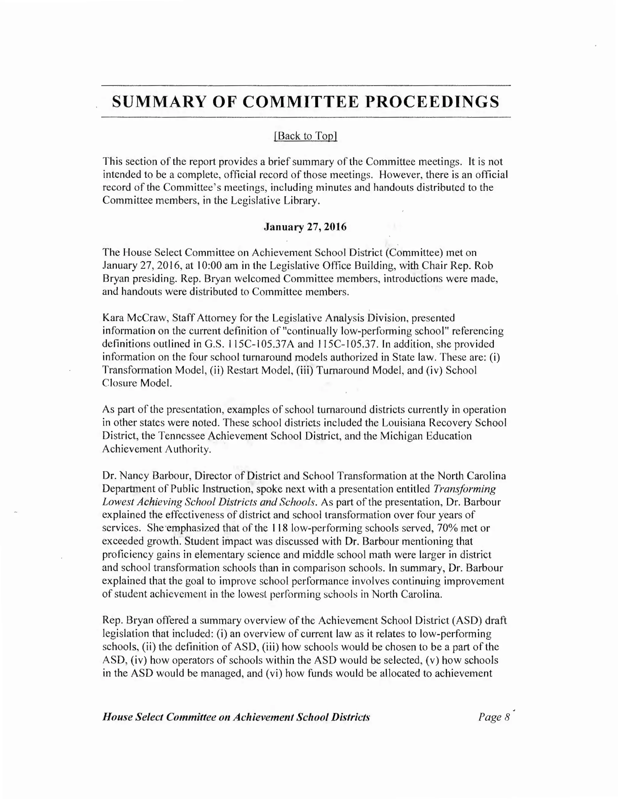 SUMMARY OF COMMITTEE PROCEEDINGS
[Back to Top]
This section of the report provides a brief summary of the Committee meetings. It is not
intended to be a complete, official record of those meetings. However, there is an official
record of the Committee's meetings, including minutes and handouts distributed to the
Committee members, in the Legislative Library.
January 27, 2016
The House Select Committee on Achievement School District (Committee) met on
January 27, 20 16, at I0:00 am in the Legislative Office Building, with Chair Rep. Rob
Bryan presiding. Rep. Bryan welcomed Committee members, introductions were made,
and handouts were distributed to Committee members.
Kara McCraw, StaffAttorney for the Legislative Analysis Division, presented
information on the current definition of "continually low-performing school" referencing
definitions outlined in G.S. I I5C-I 05.37A and I I5C-I 05.37. In addition, she provided
information on the four school turnaround models authorized in State law. These are: (i)
Transformation Model, (ii) Restart Model, (iii) Turnaround Model, and (iv) School
Closure Model.
As part ofthe presentation, examples ofschool turnaround districts currently in operation
in other states were noted. These school districts included the Louisiana Recovery School
District, the Tennessee Achievement School District, and the Michigan Education
Achievement Authority.
Dr. Nancy Barbour, Director of District and School Transformation at the North Carolina
Department of Public Instruction, spoke next with a presentation entitled Transforming
Lowest Achieving School Districts and Schools. As part of the presentation, Dr. Barbour
explained the effectiveness ofdistrict and school transformation over four years of
services. She·emphasized that ofthe 118 low-performing schools served, 70% met or
exceeded growth. Student impact was discussed with Dr. Barbour mentioning that
proficiency gains in elementary science and middle school math were larger in district
and school transformation schools than in comparison schools. In summary, Dr. Barbour
explained that the goal to improve school performance involves continuing improvement
ofstudent achievement in the lowest performing schools in North Carolina.
Rep. Bryan offered a summary overview ofthe Achievement School District (ASD) draft
legislation that included: (i) an overview ofcurrent law as it relates to low-performing
schools, (ii) the definition of ASD, (iii) how schools would be chosen to be a part of the
ASD, (iv) how operators of schools within the ASD would be selected, (v) how schools
in the ASD would be managed, and (vi) how funds would be allocated to achievement
House Select Committee on Achievement School Districts Page8
 