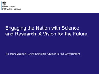 Engaging the Nation with Science
and Research: A Vision for the Future
Sir Mark Walport, Chief Scientific Adviser to HM Government
 