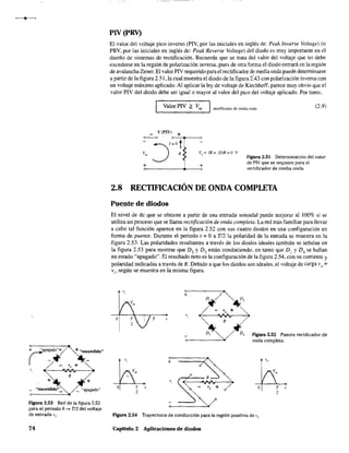 + "encendido"
R
+ +
_ "encendido"_ _ "apagado"
FJgura 2.53 Red de la figura 2.52
para el periodo O~ T/2 del voltaje
de entrada vi.
74
PIV (pRV)
El valor del voltaje pico inverso (PIV, por las iniciales en inglés de: Peak Inverse Voltage) (o
PRV, por las iniciales en inglés de: Peak Reverse Va/tage) del diodo es muy importante en el
diseño de sistemas de rectificación. Recuerde que se trata del valor del voltaje que no debe
excederse en la región de polarización inversa, pues de otra fonna el diodo entrará en la región
de avalancha Zener. El valor PIV requerido para el rectificador d~ media onda puede determinarse
a partir de la figura 2.51, la cual muestra el diodo de la figura 2.43 con polarización inversa con
un voltaje máximo aplicado. Al aplicar la ley de voltaje de Kirchhoff, parece muy obvio que el
valor PIV del diodo debe ser igualo mayor al valor del pico del voltaje aplicado. Por tanto,
Valor PIV G Vm recrificador de media onda (2.9)
'--------'
vo
== IR= (O)R=O V
Figura 2.51 Determinación del valor
de PIV que se requiere para el
rectificador de media onda.+0------------+-----,o
2.8 RECTIFICACIÓN DE ONDA COMPLETA
Puente de diodos
El nivel de dc que se obtiene a partir de una entrada senoidal puede mejorar al 100% si se
utiliza un proceso que se llama rectificación de onda completa. La red más familiar para llevar
a cabo tal función aparece en la figura 2.52 con sus cuatro diodos en una configuración en
forma de puente. Durante el periodo t '" O a Tl2 la polaridad de la entrada se muestra en la
figura 2.53. Las polaridades resultantes a través de los diodos ideales también se señalan en
la figura 2.53 para mostrar que D, y D3 están conduciendo, en tanto que D¡ y D, se hallan
en estado "apagado". El resultado neto es la configuración de la figura 2.54, con su corriente y
polaridad indicadas a través de R. Debido a que los diodos son ideales, el voltaje de carga V o =
Vi' según se muestra en la misma figura.
+
T
R
A
+
2
D4 FJgura 2.52 Puente rectificador de
onda completa.
A
"v.
O T t
2
Figura 2.54 Trayectoria de conducción para la región positiva de Vi.
Capítulo 2 Aplicaciones de diodos
 