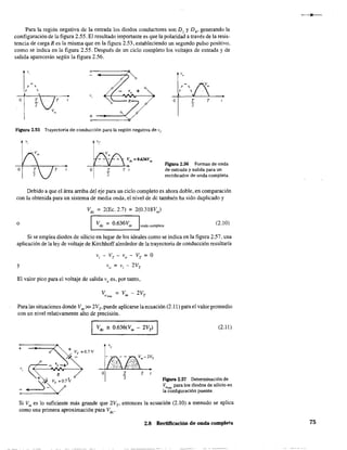 Para la región negativa de la entrada los diodos conductores son DI y D4
, generando la
configuración de la figura 2.55. El resultado importante es que la polaridad a través de la resis-
tencia de carga R es la misma que en la figura 2.53, estableciendo un segundo pulso positivo,
como se indica en la figura 2.55. Después de un ciclo completo los voltajes de entrada y de
salida aparecerán según la figura 2.56.
,,
, ,
, 
",o T T R
"2
+
Figura 2.55 Trayectoria de conducción para la región negativa de v¡-
T
,o
, 
,
o T T
"2
Figura 2.56 Formas de onda
de entrada y salida para un
rectificador de onda completa.
Debido a que el área arriba deI eje para un ciclo completo es ahora doble, en comparación
con la obtenida para un sistema de media onda, el nivel de dc también ha sido duplicado y
Vd' =2(Ec.2.7) =2(0.318Vm)
o I Vd' = 0.636Vm IOOd"OffiP¡et, (2.10)
Sí se emplea diodos de silicio en lugar de los ideales como se indica en la figura 2.57, una
aplicación de la ley de voltaje de Kirchhoff alrededor de la trayectoria de conducción resultaría
y
Vi - Vr - Vo - Vr = O
Vo = Vi - 2Vr
El valor pico para el voltaje de saIida va es, por tanto,
Para las situaciones donde Vm» 2VT
, puede aplicarse la ecuación (2.11) para el valor promedio
con un nivel relativamente alto de precisión.
¡~::::;::==7
• ¿~ ~=O.7V
_ 0-+
R
o·_,,=;:;v
(2.11)
Ftgura 2.57 Determinación de
VOmh
para los diodos de silicio en
la configuración puente.
Si Vm
es lo suficiente más grande que 2V" entonces la ecuación (2.10) a menudo se aplica
como una primera aproximación para VdC
'
2.8 Rectificación de onda completa 75
 