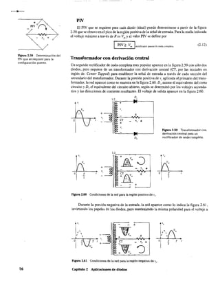 F1gura 2.58 Determinación del
P¡V que se requiere para la
configuración puente.
76
PIV
El PIV que se requiere para cada diodo (ideal) puede determinarse a partir de la figura
2.58 que se obtuvo en el pico de la región positiva de la señal de entrada. Para la malla indicada
el voltaje máximo a través de R es Vm
y el valor PIV se define por
PIV~ Vm I'-___-"'...Jrectificador puente de onda completa
(2.12)
Transformador con derivación central
Un segundo rectificador de onda completa muy popular aparece en la figura 2.59 con sólo dos
diodos. pero requiere de un transformador con derivación central (CT, por las iniciales en
inglés de: Center Tappeá) para establecer la señal de entrada a través de cada sección del
secundario del transformador. Durante la porción positiva de Vi aplicada al primario del trans-
formador, la red aparece como se muestra en la figura 2.60. D) asume el equivalente del corto
circuito y Do el equivalente del circuito abierto, según se determinó por los voltajes secunda-
rios y las direcciones de corriente resultantes. El voltaje de salida aparece en la figura 2.60.
"
o I.
2
D,
+
",
~~
R
cr , ++ "
"
D,
l'2~-,-_~-o__--¡
~ + !Jim
: ~II>0-----'1,,'0/1".,.+,....,
¡Tfii...,.;".g.__ :'. Vm R
'.' :~:
+
Figura 2.60 Condiciones de la red para la región positiva de Vi'
o
Figura 2.59 Transformador con
derivación central para un
rectificador de onda completa.
I.
2
Durante la porción negativa de la entrada, la red aparece como lo indica la figura 2.61,
invirtiendo los papeles de los diodos, pero manteniendo la misma polaridad para el voltaje a
v
~ - +
, ~~I 
~,,~
t~'~
, V
lA+ m
O I. T CT va'"+
2
Vm
~ ~+ - Vm
,.
,
I 

O I. T
2
Figura 2.61 Condiciones de la red para la región negativa de v¡O
Capítulo 2 Aplicaciones de diodos
 