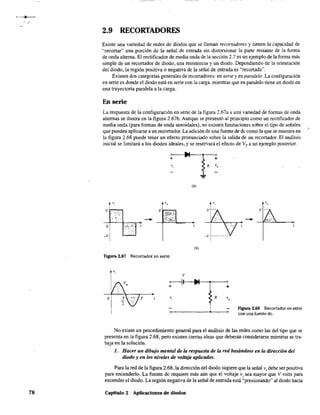 /
78
2.9 RECORTADORES
Existe una variedad de redes de diodos que se llaman recortadores y tienen la capacidad de
"recortar" una porción de la señal de entrada sin distorsionar la parte restante de la forma
de onda alterna. El rectificador de media onda de la sección 2.7 es un ejemplo de la forma más
simple de un recortador de diodo, una resistencia y un diodo. Dependiendo de la orientación
del diodo, la región positiva O negativa de la señal de entrada es "recortada".
Existen dos categorías generales de recortadores: en serie y en paralelo. La configuración
en serie es donde el diodo está en serie con la carga, mientras que en paralelo tiene un diodo en
una trayectoria paralela a la carga.
En serie
La respuesta de la configuración en serie de la figura 2.67a a una variedad de formas de onda
alternas se ilustra en la figura 2.67b. Aunque se presentó al principio como un rectificador de
media onda (para fonnas de onda senoidales), no existen limitaciones sobre el tipo de señales
que pueden aplicarse a un recortador. La adición de una fuente de de como la que se muestra en
la figura 2.68 puede tener un efecto pronunciado sobre la salida de un recortador. El análisis
inicial se limitará a los diodos ideales, y se reservará el efecto de VT a un ejemplo posterior.
+ +
, R Yo
...
(a)
'o ,
(b)
Figura 2.67 Rec.ortador en serie.
v
~I-__f---'---o+
T Y, R
figura 2.68 Recortador en serie
con una fuente de.
No existe un procedimiento genera! para el análisis de las redes como las del tipo que se
presenta en la figura 2.68, pero existen ciertas ideas que deberán considerarse mientras se tra-
baja en la solución.
l. Hacer un dibujo mental de kl respuesta de la red basándose en kl dirección del
diodo yen los niveles de voltaje aplicados.
Para la red de la figura 2.68, la dirección del diodo sugiere que la seña! Vi debe ser positiva
para encenderlo. La fuente dc requiere más aún que el voltaje Vi sea mayor que V volts para
encender el diodo. La región negativa de la señal de entrada está "presionando" a! diodo hacia
Capítulo 2 Aplicaciones de diodos
 
