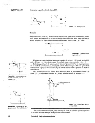 -----
EJEMPLO 222
+ +
+
o_----_____V_-~j[~4-'-'--_<o
Figura 2.85 Determinación del
nivel de transición para el
ejemplo 2.22.
"
v 14v
'o
q 1 o
Figura 2.86 Determinación de Vo
para el estado abierto del diodo.
82
Determinar V
o
para la red de la figura 2.83.
v,
16
+ R +
o
v,
c_--_____v__I~_4_v~o Figura 2.83 Ejemplo 2,22.
Solución
La polaridad de la fuente de y la dirección del diodo sugieren que el diodo está en estado "encen-
dido" para la región negativa de la señal de entrada. Para esta región la red aparecerá como lo
señala la figura 2.84, donde las terminales definidas para V
o
requieren que V
o = V =4 y,
O-~"'''''~-._-----O
R
+
+ v 14V
o-------------~------~o
Figura 2.84 V
o para la región
negativa de Vi'
El estado de transición puede determinarse a partir de la figura 2,85, donde la condición
de id =OA para vd =OY se ha impuesto, El resultado es que v; (la transición) =V =4 Y.
Debido a que la fuente de se encuentra obviamente "presionando" al diodo para permane-
cer en estado de circuito cerrado, el voltaje de entrada debe ser mayor a 4 Y para que el diodo
esté en estado "apagado". Cualquier voltaje de entrada menor que 4 V generará un diodo en
corto circuito.
Para el estado de circuito abierto la red aparecerá según se muestra en la figura 2.86,
donde V
o = Vi' Completando el dibujo de V
o resulta la forma de onda de la figura 2,87,
"
T
'2
T
Agora 2.87 Dibujo de V
o para el
ejemplo 2.22.
Para examinar los efectos de VT
sobre el voltaje de salida, el siguiente ejemplo especifica-
rá un diodo de silicio, en lugar del equivalente del diodo ideal.
Capítulo 2 Aplícaciones de diodos
 