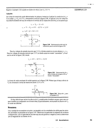 Repetir el ejemplo 2.22 usando un diodo de silicio con VT = 0.7 V.
Solución
El voltaje de transición suele detenninarse en primera instancia al aplicar la condición de id
:=
OA cuando vd =VD =0.7 V. y obteniendo la red de la figura 2.88. Al aplicar la ley de voltaje de
Kirchhoff alrededor del lazo de salida en el sentido de las manecillas del reloj, se encuentra que
y
Vi + VT - V = O
V; = V - VT = 4 V - 0.7 V = 3.3 V
}R :::: i¡/?:::: if? = (O)R = ov
Figura 2.88 Determinación del nivel de
transición para la red de la figura 2.83.
Para los voltajes de entrada mayores que 3.3 V, el diodo estará en circuito abierto y va = v;.
Para los voltajes de entrada menores que 3.3 V, el diodo estará en estado "encendido" y resul·
tará la red de la figura 2.89, donde
v
o = 4V
+ R
e
)
0.7V
;,
] ; 07V
- 4V
3.3 V
+
Figura 2.89 Determinación de V
o
para el diodo de la figura 2.83 en
______~___o estado "encendido",o
La forma de onda resultante de salida aparece en la figura 2.90. Nótese que el único efecto de
VT fue disminuir el nivel de transición desde 3.3 V a 4 V.
16 V
3.3 V J,
o T
"2
T Figura 2.90 Dibujo de V
o para
el ejemplo 2.23.
No hay duda de que incluir los efectos de VTccmplicarán el análisis un poco, pero una vez
que el análisis se comprende con el diodo ideal, el procedimiento, incluyendo los efectos de Vro
no serán tan difíciles.
Resumen
Una variedad de recortadores en serie y en paralelo con los resultados de salida para las entra-
das senoidales se presentan en la figura 2.91. Obsérvese en particular la respuesta de la última
configuración, con su capacidad de recortar Una sección positiva o negativa como se detennÍne
por la magnitud de sus fuentes de de.
2.9 Recortadores
EJEMPLO 2.23
83
 