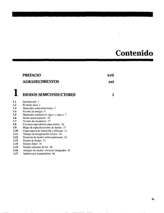 1
PREFACIO
AGRADECIMIENTOS
DIODOS SEMICONDUCTORES
1.1 Introducción 1
1.2 El diodo ideal 1
1.3 Materiales semiconductores 3
1.4 Niveles de energía 6
1.5 Materiales extrínsecos: tipo n y tipo P 7
1.6 Diodo semiconductor 10
1.7 Niveles de resistencia 17
1.8 Circuitos equivalentes para diodos 24
1.9 Hojas de especificaciones de diodos 27
1.10 Capacitancia de transición y difusión 31
1.11 Tiempo de recuperación inverso 32
1.12 Notación de diodos semiconductores 32
1.13 Prueba de diodos 33
1.14 Diodos Zener 35
1.15 Diodos emisores de luz 38
1.16 Arreglos de diodos: circuitos integrados 42
1.17 Análisis por computadora 44
Contenido
xvii
xxi
1
ix
 
