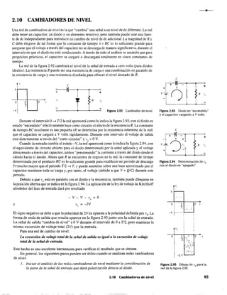 2.10 CAMBIADORES DE NIVEL
Una red de cambiadora de nivel es la que "cambia" una señal a un nivel de de diferente. La red
debe tener un capacitor, un diodo y un elemento resistivo: pero también puede usar una fuen-
te de de independiente para introducir un cambio de nivel de de adicional. La magnitud de R y
e debe elegirse de tal fanna que la constante de tiempo r = Re es lo suficiente grande para
asegurar que el voltaje a través del capacitor no se descarga de manera significativa, durante el
intervalo en que el diodo no está conduciendo. A través de todo el análisis se asumirá que para
propósitos prácticos, el capacitor se cargará o descargará totalmente en cinco constantes de
tiempo.
La red de la figura 2.92 cambiará el nivel de la señal de entrada a cero volts (para diodos
ideales). La resistencia R puede ser una resistencia de carga o una combinación en paralelo de
la resistencia de carga y una resistencia diseñada para ofrecer el nivel deseado de R.
" e
v ~:r-~----~--~+
o T
;;
T " ~~ >R
>
-v Figura 2.92 Cambiador de niveL
Durante el intervalo 0-> Tl21a red aparecerá como lo indica la figura 2.93; con el diodo en
estado "encendido" efectivamente hace corto circuito el efecto de la resistencia R. La constante
de tiempo Re resultante es tan pequeña (R se detennina por la resistencia inherente de la red)
que el capacitar se cargará a V volts rápidamente. Durante este intervalo el voltaje de salida
está directamente a través del "corto circuito" y V
o
= OV.
Cuando la entrada cambia al estado -V, la red aparecerá como lo indica la figura 2.94, con
el equivalente de circuito abierto para el diodo determinado por la señal aplicada y el voltaje
almacenado a través del capacitar, ambos "presionando" la corriente a través del diodo desde el
cátodo hacia el ánodo. Ahora que R se encuentra de regreso en la red, la constante de tiempo
determinada por el producto Re es lo suficiente grande para establecer un periodo de descarga
5r mucho mayor que el periodo Tl2 -> T, Ypuede asumirse sobre una base aproximada que el
capacitar mantiene toda su carga y, por tanto, el voltaje (debido a que V = QIC) durante este
periodo.
Debido a que V
o
está en paralelo con el diodo y la resistencia, también puede dibujarse en
la posición alterna que se indica en la figura 2.94. La aplicación de la ley de voltaje de Kirchhoff
alrededor del lazo de entrada dará por resultado
y
v - V - V
o = O
v = -2V
"
El signo negativo se debe a que la polaridad de 2Ves opuesta a la polaridad definida por vO
' La
forma de onda de salida que resulta aparece en la figura 2.95 junto con la señal de entrada.
La señal de salida "cambia de nivel" a OV durante el intervalo de Oa T12, pero mantiene la
misma excursión de voltaje total (21) que la entrada.
Para una red de cambio de nivel:
La excursión de voltaje total de la señal de salida es igual a la excursión de voltaje
total de la señal de entrada.
Este hecho es una excelente herramienta para verificar el resultado que se obtiene.
En general, los siguientes pasos pueden ser útiles cuando se analizan redes cambiadoras
de nivel.
l. Iniciar el análisis de las redes cambiadoras de nivel mediante la consideración de
la parte de la señal de entrada que dará polarización directa al diodo.
2.10 Cambiadores de nivel
"
e
+
< R J"
Figura 2.93 Diodo en "encendido"
y el capacitor cargando a V volts.
e
+
Figura 2.94 Determinación de va
con el diodo en "apagado".
v
o
-v
o
T
2:
T r
.'T._ T
2" ..'
-2 v
figura 2.95 Dibujo de V
o para la
red de la figura 2.92.
85
 