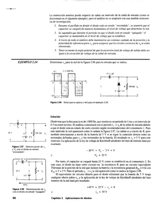 EJEMPLO 224
C
~!~+~--~~--~+
ve
20 V
+
>
+ R >100 kQ Vo
V-;¡;- 5 V
Figura 2.97 Determinación de V
o
y Ve con el diodo en estado
"encendido".
25 V""'+------,
~(----'-.,..---,--~
+ +
IOY
KVL
Figura 2.98 Determinación de V
o
con el diodo en estado "apagado".
86
La instrucción anterior puede requ'erir de saltar un intervalo de la señal de entrada (como se
demostrará en el siguiente ejemplo), pero el análisis no se ampliará con una medida innecesa-
ria de investigación.
2. Durante el pertódo en donde el diodo está en estado "encendido". se asumirá que el
capacitor se cargará de manera instantánea al nivel de voltaje que determine la red.
3. Se supondrá que durante el periodo en que el diodo está en estado "apagado" el
capacitar se mantendrá en el nivel de voltaje que se establece.
4. A través de todo el análisis debe mantenerse un continuo cuidado de la posición y la
polaridad de referencia para vo' para asegurar que los niveles correctos de V
ose están
obteniendo.
5. Tener en mente la regla general de que la excursión total de voltaje de salida debe ser
igual a la excursión de voltaje de la señal de entrada.
Determinar V
o para la red de la figura 2.96 para la entrada que se indica.
VI f = 1000Hz
C=I¡lF
¡~--~II~!--~----r---~+
¡~
R
V-;.-5V
Figura 2.96 Señal que se aplica y red para el ejemplo 2.24.
Solución
Obsérvese que la frecuencia es de 1000 Hz, que resulta en un periodo de I ms y un intervalo de
0.5 ms entre niveles. El análisis comenzará con el periodo tI -? t2 de la señal de entradadebido
a que el diodo está en estado de corto circuito según recomendaciones del comentario l. Para
este intervalo la red aparecerá como lo señala la figura 2.97. La salida es a través de R, pero
también directamente a través de la batería de 5 V si se sigue la conexión directa entre las
terminales definidas para voy las terminales de la batería. El resultado es V
o = 5 V para este
intervalo. La aplicación de la ley de voltaje de Kirchhoff alrededor del lazo de entrada dará por
resultado
y
-20V+Ve -5V=0
Ve = 25 V
Por tanto, el capacitar se cargará hasta 25 V, como se estableció en el comentario 2. En
este caso, el diodo no hace corto circuito en la resistencia R, pero un circuito equivalente
Thévenin de la porción de la red que incluye la batería y la resistencia generará RTh = OQ con
En = V = 5 V. Para el periodo t2 -? t3
1a red aparecerá como lo indica la figura 2.98.
El equivalente de circuito abierto para el diodo eliminará que la batería de 5 V tenga
cualquier efecto sobre vo' y la aplicación de la ley de voltaje de Kirchhoff alrededor del lazo
exterior de la red dará por resultado
y
+10 V + 25 V - V
o
= O
V
o = 35 V
Capítulo 2 Aplicaciones de diodos
 