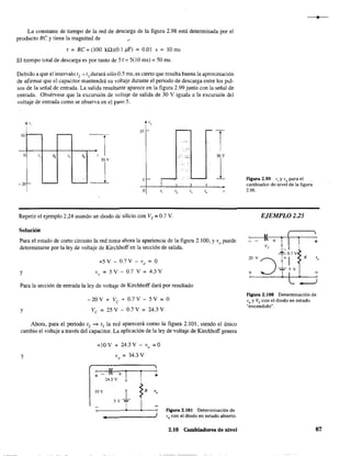 La constante de tie~po de la red de descarga de la figura 2.98 está detenninada por el
producto Re y tiene la magnitud de /'
" = Re = (lOO kQ)(O.1 ,uF) = 0.01 s = 10 ms
El tiempo total de descarga es por tanto de Sr= 5(10 ms) = 50 ms.
Debido a que el intervalo 1
2
---) 13 durará sólo 0.5 ros, es cierto que resulta buena la aproximación
de afinnar que el capacitar mantendrá su voltaje durante el periodo de descarga entre los pul-
sos de la señal de entrada. La salida resultante aparece en la figura 2.99 junto con la señal de
entrada. Obsérvese que la excursión de voltaje de salida de 30 V iguala a la excursión del
voltaje de entrada como se observa en el paso 5.
P. 'o
35
-¡10
I ..,-
I
o
" ." '3
"
, .-, :<;:: 30 V
30Y
1~ 5
-20
O
" '2 '3 "
Repetir el ejemplo 2.24 usando un diodo de silicio con VT
= 0.7 V.
Solución
Para el estado de corto circuito la red toma ahora la apariencia de la figura 2.100, y V
o
puede
determinarse por la ley de voltaje de Kirchhoff en la sección de salida.
y
+5V-0.7V-vo =0
V
o
= 5 V - 0.7 V = 4.3 V
Para la sección de entrada la ley de voltaje de Kirchhoff dará por resultado
y
- 20 V + Ve + 0.7 V-S V = O
Ve = 25 V - 0.7 V = 24.3 V
Ahora, para el periodo 1, -; 13 la red aparecerá como la figura 2.101, siendo el único
cambio el voltaje a través del capacitar. La aplicación de la ley de voltaje de Kirchhoff genera
+10 V + 24.3 V - Yo =0
V = 34.3 Va
~~~+~--~--~+
24.3 V
IOV
Figura 2.101 Determinación de
....,..-.______~J V
o con el diodo en estado abierto.
2.10 Cambiadores de nivel
Figura 2.99 V¡Y V
o para el
cambiador de nivel de la figura
2.96.
EJEMPLO 2.25
Figura 2.100 Determinación de
V
oy Ve con el diodo en estado
"encendido".
87
 