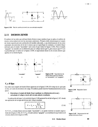 ~I~:--~--~----~+
e
-T- !O V
+
R
Figura 2.104 Red de cambio de nivel con una entrada senoidal.
2.11 DlODOSZENER
V
o
(V)
El análisis de las redes que utilizan diodos Zener es muy similar al que se aplica al análisis de
diodos semiconductores de las secciones anteriores. Primero debe determinarse el estado
del diodo seguido por una sustitución del modelo adecuado, y una detenninación de las otras
cantidades desconocidas de la red. A menos que se especifique 10 contrario, el modelo Zener
utilizado para el estado "encendido" será como el que indica la figura 2.105a. Para el estado
"apagado" de acuerdo con su definición para un voltaje menor que Vz pero mayor que OV con
la polaridad que se indica en la figura 2.l05b, el equivalente Zener es el circuito abierto que
aparece en la misma figura.
+
1vz
=:> l-vZ
"encendido"
(,)
Vi YR fijas
+ 1v=:>
1(Vz >v >0 V)
"apagado"
(b)
Ftgura 2.105 Equivalentes de
diodo Zener para los estados
a) "encendido" y b) "apagado".
Las redes más simples del diodo Zener aparecen en la figura 2.106. El voltaje de dc aplicado
es fijo, así como la resistencia de carga. El análisis puede hacerse fundamentalmente en dos
pasos.
1. Determinar el estado del diodo Zener mediante su eliminación de la red y
calculando el voltaje a través del circuito abierto resultante,
La aplicación del paso 1 a la red de la figura 2.106 generará la red de la figura 2.107, donde
una aplicación de la regla del divisor del voltaje resultará
(2.16)
Si V;::: Vz,el diodo Zener está en estado "encendido" y se puede sustituir el modelo equiva-
lente de la figura 2.1OSa. Si V < Vz,el diodo está en "apagado" y se sustituye la equivalencia de
circuito abierto de la figura 2.105b,
2,11 Diodos Zener
R
v
Figura 2.106 Regulador Zener
básico.
R
.,
+ +
v, v
Figura 2.107 Determinación del
~~stado del diúdo Zener.
89
 