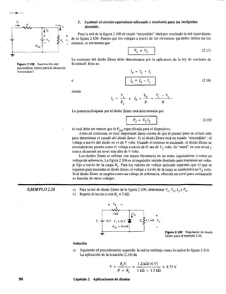 -~
R
.j.Iz
=¡¡1,
+
-==- Vz : R,
<
PZM
Figura 2.108 Sustitución del
equivalente Zener para la situación
"encendido".
EJEMPLO 2.26
90
+
V,.
2. Sustituir el circuito equivalente adecuado y resolverlo para las incógnitas
deseadas.
Para la red de la figura 2.106 el estado "encendido" dará por resultado la red equivalente
de la figura 2.108. Puesto que los voltajes a través de los elementos paralelos deben ser los
mismos, se encuentra que
(2.17)
La comente del diodo Zener debe determinarse por la aplicación de la ley de comente de
Kirchhoff. Esto es
e (2.18)
donde
=
La potencia disipada por el diodo Zener está determinada por
(2.19)
el cual debe ser menor que la P2M especificada para el dispositivo.
Antes de continuar, es muy importante darse cuenta de que el primer paso se utilizó sólo
para determinar el estado del diodo Zener. Si el diodo Zener está en estado "encendido". el
voltaje a través del diodo no es de V volts. Cuando el sistema se enciende, el diodo Zener se
encenderá tan pronto como el voltaje a través de él sea de Vz volts. Se "atará" en este nivel y
nunca alcanzará un nivel más alto de V volts.
Los diodos Zener se utilizan con mayor frecuencia en las redes reguladoras o como un
voltaje de referencia. La figura 2.106 es un regulador simple diseñado para mantener un volta-
je fijo a través de la carga Re Para los valores de voltaje aplicado mayores que el que se
requiere para encender el diodo Zerrer, el voltaje através de la carga se mantendrá en Vz volts.
Si el diodo Zener se emplea como un voltaje de referencia, ofrecerá un nivel para compararlo
en función de otros voltajes.
a) Para la red de diodo Zener de la figura 2.109. determinar Vu VR,lz y Pz.
b) Repetir el inciso a con RL = 3 kD.
lkil ¡Iz +
v, "'" 16 V Vz = IOV ~~. R, 12 kQ VL
PzM =30mW
Solución
FIgura 2.109 Regulador de diodo
Zener para el ejemplo 2.26.
a) Siguiendo el procedimiento sugerido, la red se redibuja como lo indica la figura 2.110.
La aplicación de la ecuación (2.16) da
V= =
Capítulo 2 Aplicaciones de diodos
1.2 kQ(16 V)
lkQ+1.2kQ
=8.73 V
 