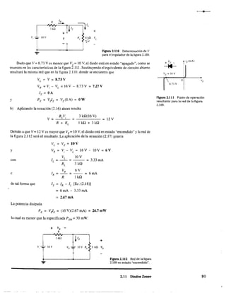 v, 16 V
+
V
+
Figura 2.110 Determinación de V
para el regulador de la figura 2.109.
Dado que V = 8.73 Ves menor que Vz = 10 V, el diodo está en estado "apagado", como se
muestra en las características de la figura 2.111. Sustituyendo el equivalente de circuito abierto
resultará la misma red que en la figura 2.110, donde se encuentra que
y
VL
= V = 8,73 V
VR = Vi - VL = l6V - 8.73V = 727V
Iz = OA
Pz = V!z = Vz(OA) = OW
b) Aplicando la ecuación (2.16) ahora resulta
3 kQ(16 V)
lkQ+3kQ
= 12 V
Debido a que V = 12 V es mayor que Vz= 10 V, el diodo está en estado "encendido" y la red de
la figura 2.112 será el resultado. La aplicación de la ecuación (2.17) genera
VL = Vz = 10V
y VR = Vi - VL = 16V-lOV=6V
con IL
e IR
de tal forma que
VL
10V
=--=--- = 3.33 mA
RL
3kQ
VR 6V
= = = 6mA
R 1 kQ
IR - IL
[Ec. (2.18)]
= 6 mA - 3.33 mA
= 2,67mA
La potencia disipada
Pz = V!z = (lOV)(2.67mA) = 26,7mW
la cual es menor que la especificada PZM = 30 mW.
+ vR
R
IkQ
+
V, ~T 16V
~
figura 2.112 Red de la figura
2.109 en estado "encendido",
2,11 Diodos Zener
iz(mA)
 o '2
8.73 V
Figura 2.111 Punto de operación
resultante para la red de la figura
2.109.
91
 