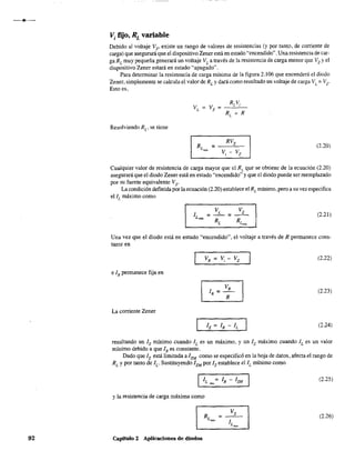 92
Vi fijo, RL variable
Debido al voltaje Vz' existe un rango de valores de resistencias (y por tanto, de corriente de
carga) que asegurará que el dispositivo Zener está en estado "'encendido". Una resistencia de car-
ga RL
muy pequeña generará un voltaje VL
a través de la resistencia de carga menor que Vz y el
dispositivo Zener estará en estado "apagado".
Para determinar la resistencia de carga mínima de la figura 2.106 que encenderá el diodo
Zener, simplemente se calcula el valor de RL
y dará como resultado un voltaje de carga VL
= Vz.
Esto es,
Resolviendo RL
, se tiene
(2.20)
Cualquier valor de resistencia de carga mayor que el RL que se obtiene de la ecuación (2.20)
asegurará que el diodo Zener está en estado "encendido" y que el diodo puede ser reemplazado
por su fuente equivalente Vz-
La condición defInida por la ecuación (2.20) establece el RL mínimo, pero a su vez especifIca
ellL máximo como
(2.21)
Una vez que el diodo está en estado "encendido", el voltaje a través de R permanece cons-
tante en
(2.22)
e IR permanece fija en
(2.23)
La corriente Zener
(2.24)
resultando un 1z mínimo cuando JL
es un máximo, y un 1z máximo cuando JL eS un valor
mínimo debido a que IR es constante.
Dado que Iz está limitada a 12M
como se especificó en la hoja de datos, afecta el rango de
RL
y por tanto de le Sustituyendo IZM
por Iz establece el IL mínimo como
(2.25)
y la resistencia de carga máxima como
(2.26)
Capítulo 2 Aplicaciones de diodos
 