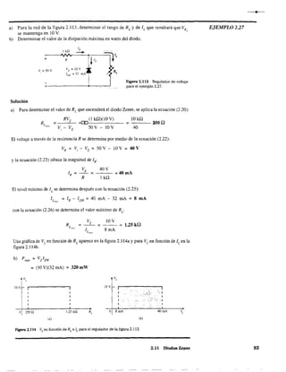 a) Para la red de la figura 2.13. determinar el rango de RL
y de 1L que resultará que VR,
se mantenga en 10 V.
b) Determinar el valor de la disipación máxima en watts del diodo.
Ik,Q
IR
-+
=l"V'+ R ~ 1,
V,=50V
VZ = 10 v
D,IzM =32mA
Figura 2.113 Regulador de voltaje
para el ejemplo 2.27.
Solución
a) Para determinar el valor de RL que encenderá el diodo Zener, se aplica la ecuación (2.20):
RVz (1 kQ)(lO V)
R = --=-- =[Df------- =
Lmm V _ V 50 V - lO V, z
IOkQ
40
150Q
El voltaje a través de la resistencia R se determina por medio de la ecuación (2.22):
VR = Vi - Vz = 50 V-lO V = 40 V
y la ecuación (2.23) ofrece la magnitud de IR:
VR
40V
1 =--= =40mA
R R 1 kQ
El nivel mínimo de IL
se determina después con la ecuación (2.25):
I Lm," = IR - IZM = 40 mA - 32 mA = 8 mA
con la ecuación (2.26) se determina el valor máximo de RL
:
Vz 10 V
RL . = - - = = 1.251<.0
m", I 8mA
L mL"
Una gráfica de VL
en función de RL
aparece en la figura 2.114a y para VL
en función de IL
en la
figura 2.114b.
=(lO V)(32 mAl =320 mW
¡V,
10+ 1..--------,
V,
lOV
:-'.~'j,:(-. -:'1
','·1
o 250 Q 1.25k.Q o 8mA 40mA 1,
(b)
F'lgura 2.114 VL
en función de RL e IL para el regulador de la figura 2.113.
2.11 Diodos Zener
EJEMPLO 2.27
93
 