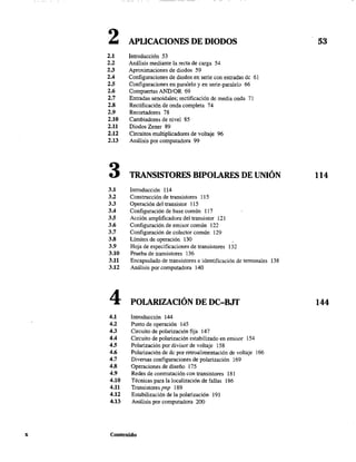 2 APUCACIONFS DE DIODOS 53
2.1 Introducción 53
2.2 Análisis mediante la recta de carga 54
2.3 Aproximaciones de diodos 59
2.4 Configuraciones de diodos en serie con entradas dc 61
2.5 Configuraciones en paralelo y en serie-paralelo 66
2.6 Compuertas ANDtOR 69
2.7 Entradas senoidales; rectificación de media onda 71
2.8 Rectificación de onda completa 74
2.9 Recortadores 78
2.10 Cambiadores de nivel 85
2.11 Diodos Zener 89
2.12 Circuitos multiplicadores de voltaje 96
2.13 Análisis por computadora 99
3 TRANSISTORES BIPOLARES DE UNIÓN 114
3.1 Introducción 114
3.2 Construcción de transistores 115
3.3 Operación del transistor 115
3.4 Configuración de base común 117
3.5 Acción amplificadora del transistor 121
3.6 Configuración de emisor común 122
3.7 Configuración de colector común 129
3.8 Límites de operación 130
3.9 Hoja de especificaciones de transistores 132
3.10 Prueba de transistores 136
3.11 Encapsulado de transistores e identificación de terminales 138
3.12 Análisis por computadora 140
4 POLARIZACIÓN DE DC-BJT 144
4.1 Introducción 144
4.2 Punto de operación 145
4.3 Circuito de polarización fija 147
4.4 Circuito de polarización estabilizado en emisor 154
4.5 Polarización por divisor de voltaje 158
4.6 Polarización de dc por retroalimentación de voltaje 166
4.7 Diversas configuraciones de polarización 169
4.8 Operaciones de diseño 175
4.9 Redes de conmutación con transistores 181
4.10 Técnicas para la localización de fallas 186
4.11 Transistores pnp 189
4.12 Estabilización de la polarización 191
4.13 Análisis por computadora 200
x Contenido
 