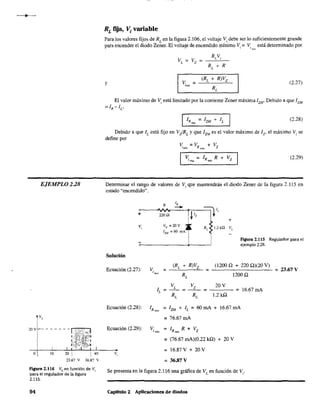 EJEMPLO 2.28
20V - - - - - - - ==,-"
O 10 20 1
1
40
23.67 V 36.87 V
Figura 2.116 VL en función de Vi
para el regulador de la figura
2.115.
94
RL fija, Vi variable
Para los valores fijos de RL
en la figura 2.106, el voltaje Vi debe Ser lo suficientemente grande
para encender el diodo Zener. El voltaje de encendido mínimo Vi =V está determinado por1",'0
RV
V =V- Li
L Z -
RL
+ R
y v. =¡min
(2.27)
El valor máximo de Vi está limitado por la corriente Zener máxima 12M
, Debido a que 12M
=IR-IL'
I IRm~ = IZM + IL I (2.28)
Debido a que IL
está fijo en V:!RL
y que lZM
es el valor máximo de lz, el máximo Vi se
define por
V =VR +Vz,,,,,. """
V = IR R + Vz1m:!.>: m:h
(2.29)
Determinar el rango de valores de Vi que mantendrán el diodo Zener de la figura 2.115 en
estado "encendido".
+
v¡
Solución
Ecuación (2.27):
Ecuación (2.28):
R
1,
-+-
220Q ~ Iz
Vz = 20 V
IZM
=60 mA
v. =
(RL + R)Vz
RL
¡mm
=lV'
R, 1.2 kQ
+
V,
Figura 2.115 Regulador para el
ejemplo 2.28.
(1200 O + 2200)(20 V)
= = 23.67 V
1200 O
VL
Vz 20V
IL = -- = -- = ---- = 16.67 mA
RL
RL
1.2 kO
I =IZM + lL =60 mA + 16.67 mAR"",
= 76.67 mA
Ecuación (2.29): V - 1 R + Vi má, - Rmáx Z
=(76.67 mA)(0.22 kO) + 20 V
= 16.87V+20V
= 36.87 V
Se presenta en la figura 2.116 una gráfica de VL
en función de Vi'
Capitulo 2 Aplicaciones de diodos
 
